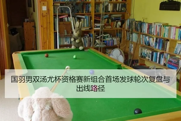 国羽男双汤尤杯资格赛新组合首场发球轮次复盘与出线路径